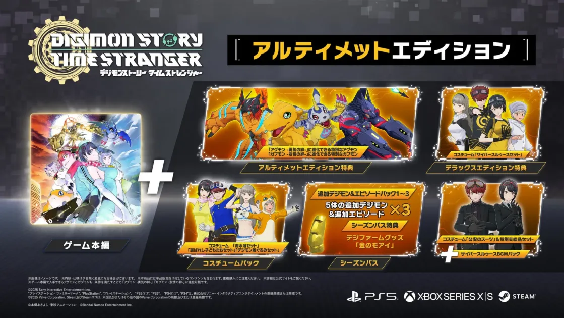 DIGIMON STORY TIME STRANGER デジモンストーリー タイムストレンジャー アルティメットエディション ゲーム本編 アルティメットエディション特典 「アグモン -勇気の絆-」に進化できる特別なアグモン 「ガブモン -友情の絆-」に進化できる特別なガブモン デラックスエディション特典 コスチューム「サイバースルゥースセット」 コスチュームパック コスチューム「選ばれし子どもたちセット」 コスチューム「海水浴セット」 「デジモン着ぐるみセット」 シーズンパス 追加デジモン＆エピソードパック1～3 5体の追加デジモン ＆追加エピソード ×3 シーズンパス特典 デジファームグッズ 「金のモアイ」 コスチューム「公安のスーツ」＆特別支給品セット サイバースルゥースBGMパック