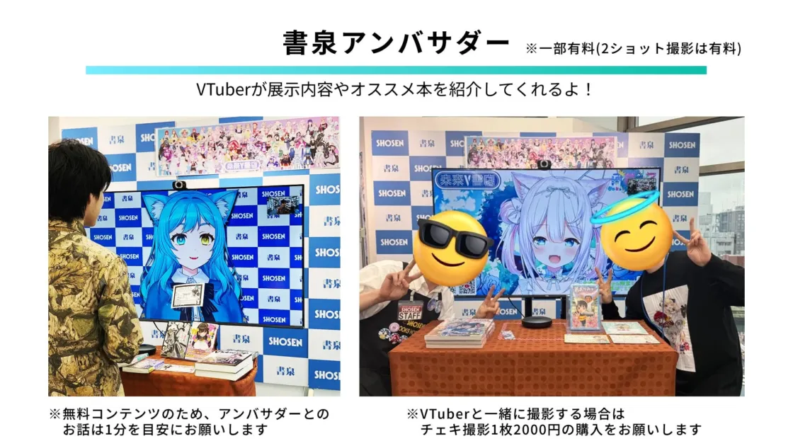 書泉アンバサダー ※一部有料(2ショット撮影は有料) VTuberが展示内容やオススメ本を紹介してくれるよ! 書泉 SHOSEN 参加型V書店 STAFF BOOKS HOS ※無料コンテンツのため、アンバサダーとのお話は1分を目安にお願いします ※VTuberと一緒に撮影する場合は チェキ撮影1枚2000円の購入をお願いします