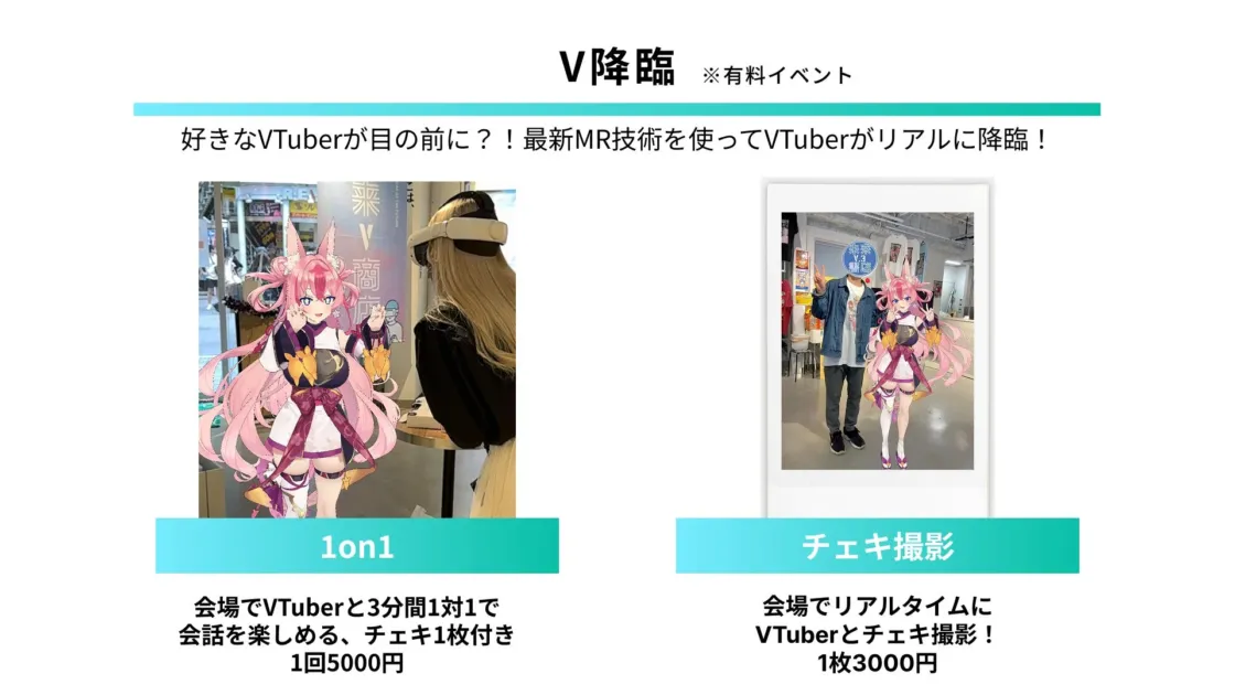 V降臨 ※有料イベント 好きなVTuberが目の前に？！最新MR技術を使ってVTuberがリアルに降臨！ 1on1 会場でVTuberと3分間1対1で会話を楽しめる、チェキ1枚付き 1回5000円 チェキ撮影 会場でリアルタイムにVTuberとチェキ撮影！ 1枚3000円