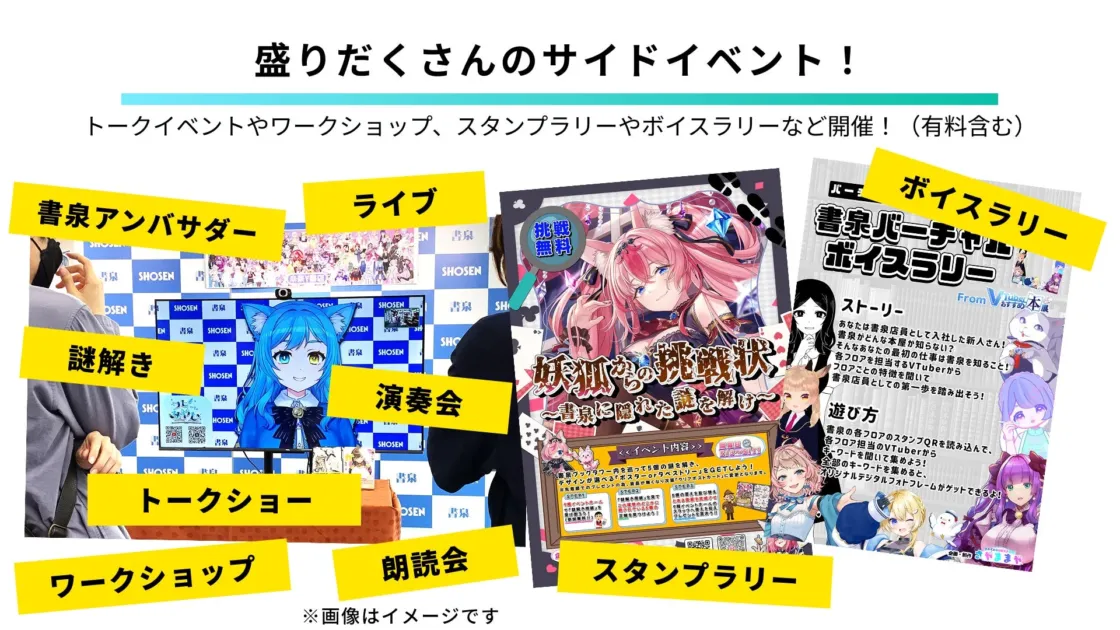 盛りだくさんのサイドイベント！トークイベントやワークショップ、スタンプラリーやボイスラリーなど開催！（有料含む）書泉アンバサダーライブ謎解き演奏会トークショー朗読会ワークショップスタンプラリーボイスラリー書泉バーチャルボイスラリーストーリーあなたは書泉店員として入社した新人さん！書泉がどんな本屋か知らない？そんなあなたの最初の仕事は書泉を知ること！各フロアを担当するVTuberからフロアごとの特徴を聞いて書泉店員としての第一歩を踏み出そう！遊び方書泉の各フロアのスタンプQRを読み込んで、各フロア担当のVTuberからキーワードを聞いて集めよう！全部のキーワードを集めると、オリジナルデジタルフォトフレームがゲットできるよ！From VJubs!本屋挑戦無料妖狐の挑戦状〜書泉に隠れた謎を解け〜<< イベント内容 >>書泉ブックタワー内を巡って5個の謎を解き、チャンが運べる「ポスターorタペストリー」をGETしよう！※景品でのプレゼントの為、景品が無くなり次第(クリアポスターが)変更となります。謎解き1謎解き2謎解き3謎解き4謎解き5※画像はイメージですSHOSEN書泉