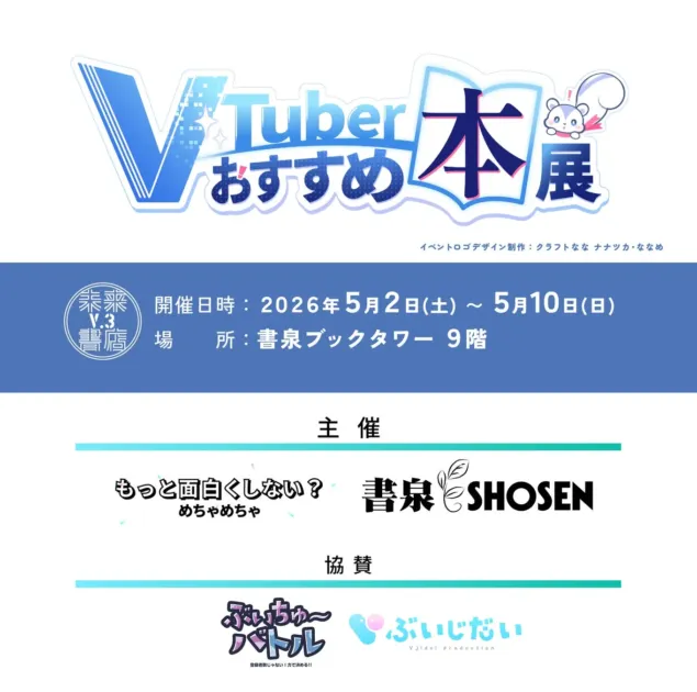 VTuber おすすめ 本展 イベントロゴデザイン制作: クラフトなな ナナツカ・ななめ 未来 V.3 書店 開催日時: 2026年5月2日(土) ~ 5月10日(日) 場 所: 書泉ブックタワー 9階 主催 もっと面白くしない? めちゃめちゃ 書泉 SHOSEN 協賛 ぶいちゅ〜 バトル 登録者数じゃない! 力で決める!! ぶいじだい VJidai production