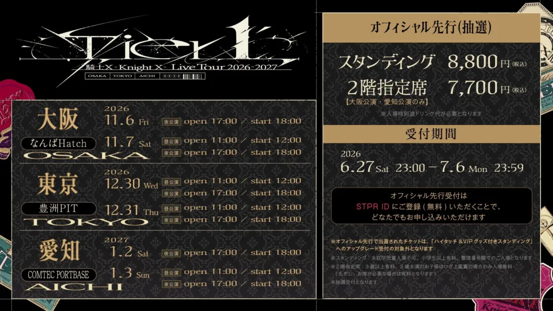 Tier L 騎士EX -Knight X- Live Tour 2026-2027 OSAKA TOKYO AICHI 2026 大阪 11.6 Fri 夜公演 open 17:00 / start 18:00 なんばHatch 11.7 Sat 昼公演 open 11:00 / start 12:00 OSAKA 夜公演 open 17:00 / start 18:00 2026 東京 12.30 Wed 昼公演 open 11:00 / start 12:00 豊洲PIT 12.31 Thu 夜公演 open 17:00 / start 18:00 TOKYO 2027 愛知 1.2 Sat 夜公演 open 17:00 / start 18:00 COMTEC PORTBASE 1.3 Sun 昼公演 open 11:00 / start 12:00 AICHI 夜公演 open 17:00 / start 18:00 オフィシャル先行 (抽選) スタンディング 8,800円 (税込) 2階指定席 7,700円 (税込) 【大阪公演・愛知公演のみ】 ※入場時別途ドリンク代が必要となります 受付期間 2026 6.27 Sat 23:00 - 7.6 Mon 23:59 オフィシャル先行受付は STPR ID にご登録 (無料) いただくことで、 どなたでもお申し込みいただけます ※オフィシャル先行で当選されたチケットは、「ハイタッチ & VIPグッズ付きスタンディング」へのアップグレード受付の対象外となります ※スタンディング: 未就学児童入場不可。小学生以上有料。整理番号順でのご入場となります ※2階指定席: 3歳以上有料。3歳未満のお子様はひざ上鑑賞の場合のみ入場無料 (ただし、お席が必要な場合は有料となります) ※抽選受付となります