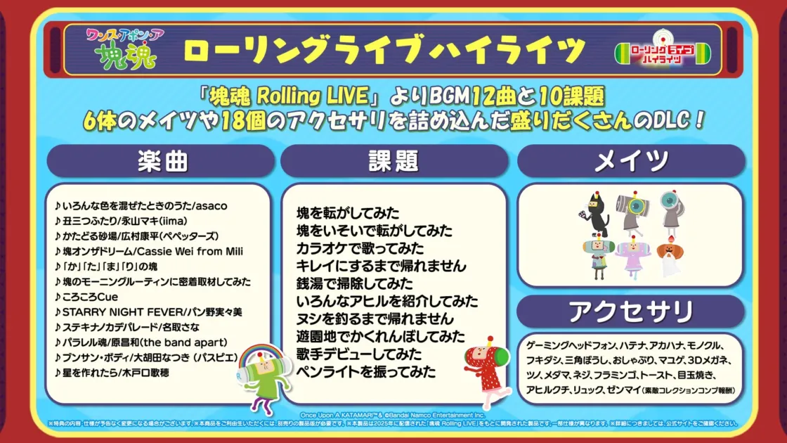 魂ローリングライブハイライツ。「塊魂 Rolling LIVE」よりBGM12曲と10課題、6体のメイツや18個のアクセサリーを詰め込んだ盛りだくさんのDLC！楽曲: いろんな色を混ぜたときのうた/asaco, 丑三つふたり/永山マキ(iima), かたどる砂場/広村康平(ペヤングーズ), 塊オンザドリーム/Cassie Wei from Mili, 「か」「た」「ま」「り」の塊, 塊のモーニングルーティンに密着取材してみた, ころころCue, STARLY NIGHT FEVER/パン野実々美, ステキナノカデパレード/名取さな, パラレル塊/原昌和(the band apart), ブンサン・ボディ/大胡田なつき(パスピエ), 星を作れたら/水戸口歌穂。課題: 塊を転がしてみた, 塊をいそいで転がしてみた, カラオケで歌ってみた, キレイにするまで帰れません, 銭湯で掃除してみた, いろんなアヒルを紹介してみた, ヌシを釣るまで帰れません, 遊園地でかくれんぼしてみた, 歌手デビューしてみた, ペンライトを振ってみた。メイツ。アクセサリー: ゲーミングヘッドフォン, ハテナ, アカハナ, モノクル, フキダシ, 三角ぼうし, おしゃぶり, マユゲ, 3Dメガネ, ツノ, メダマ, ネジ, フラミンゴ, トースト, 目玉焼き, アヒルクチ, リュック, ゼンマイ(素敵コレクションコンプ報酬)。Once Upon A KATAMARI™ & ©Bandai Namco Entertainment Inc.※特典の内容・仕様が予告なく変更になる場合がございます。※本商品をご利用いただくには、別売りの製品版が必要です。※本商品は2025年に配信された「塊魂 Rolling LIVE」をもとに開発された製品です。一部仕様が異なります。※詳細につきましては、公式サイトをご確認ください。