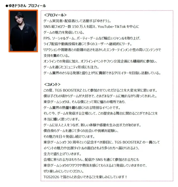 ゲーム実況者・配信者の「ゆきドラ」さんのプロフィールと東京ゲームショウへの意気込みが書かれたページ。SNS総フォロワー数150万人超えで、ゲームの魅力を発信。TGS BOOSTERZとして東京ゲームショウ30周年への参加を喜び、イベントを盛り上げる決意を述べている。