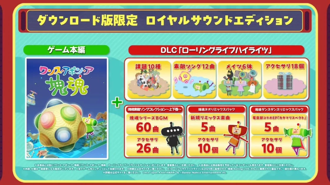 ダウンロード限定 ロイヤルサウンドエディション ゲーム本編 ワンス・アポン・ア 塊魂 DLC「ローリングライブハイライツ」 課題 10種 素敵なソング 12曲 メイツ 6体 アクセサリ 18個 塊魂素敵なソングコレクション～上中下巻～ 塊魂シリーズBGM 60曲 アクセサリ 26個 塊魂ネオリミックスパック 新規リミックス楽曲 5曲 アクセサリ 10個 塊魂ダンスリミックスパック 電音部コラボEP「カタマリスペクト」 5曲 アクセサリ 10個 ※本商品とは別に「ワンス・アポン・ア・塊魂」「ワンス・アポン・ア・塊魂 ローリングライブハイライツエディション」がございます。重複購入にご注意ください。※本商品には単品販売を予定しているコンテンツも含まれます。※内容は一部変更になる場合がございます。※全てゲーム内コンテンツとして反映されます。※詳細は公式サイトをご覧ください。※「ローリングライブハイライツ」は2025年に配信された「塊魂 Rolling LIVE」をもとに開発された製品です。※一部仕様が異なります。Once Upon A KATAMARI™ & © Bandai Namco Entertainment Inc.