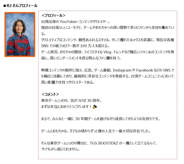台湾出身のYouTuber・コンテンツクリエイター「RJ」のプロフィールとコメント。SNS総フォロワー数100万人超えで、ゲームやライフスタイルなど幅広いコンテンツを発信。東京ゲームショウ30周年への参加に喜びを語る。